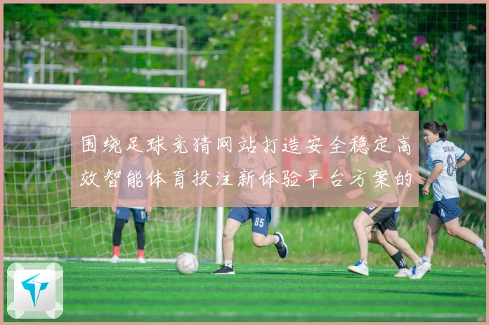 围绕足球竞猜网站打造安全稳定高效智能体育投注新体验平台方案的