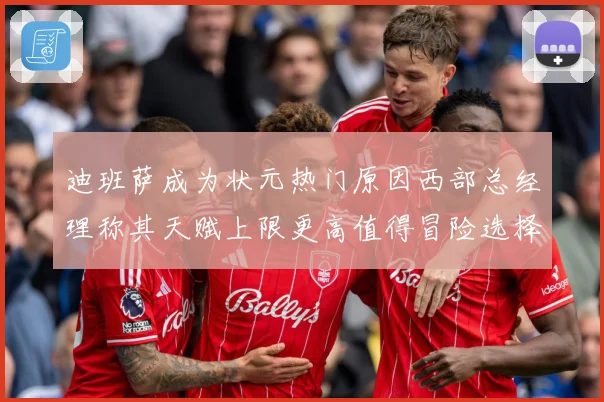 迪班萨成为状元热门原因西部总经理称其天赋上限更高值得冒险选择赛场复盘