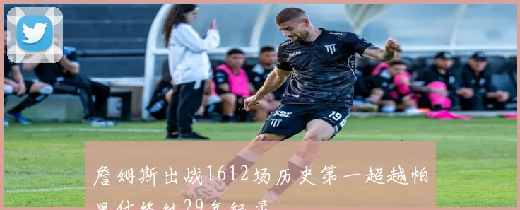 詹姆斯出战1612场历史第一超越帕里什终结29年纪录