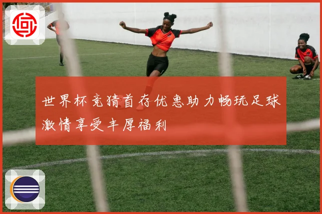 世界杯竞猜首存优惠助力畅玩足球激情享受丰厚福利
