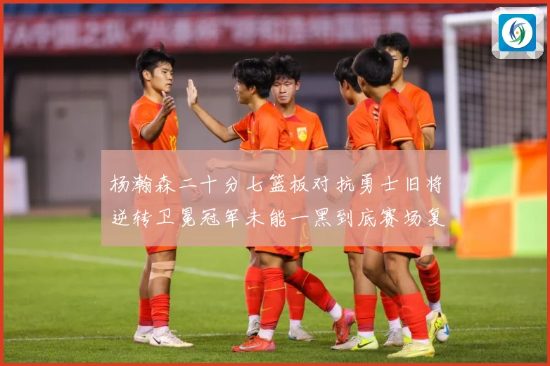 杨瀚森二十分七篮板对抗勇士旧将逆转卫冕冠军未能一黑到底赛场复盘