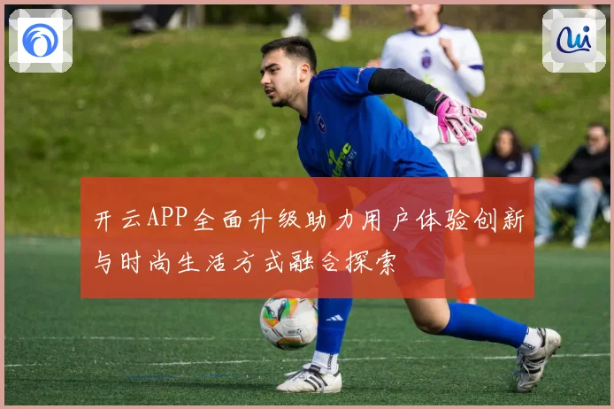 开云APP全面升级助力用户体验创新与时尚生活方式融合探索