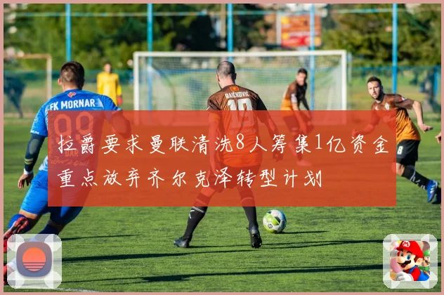 拉爵要求曼联清洗8人筹集1亿资金重点放弃齐尔克泽转型计划