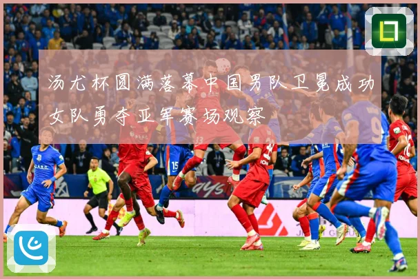 汤尤杯圆满落幕中国男队卫冕成功女队勇夺亚军赛场观察