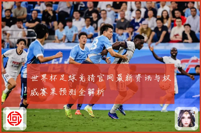 世界杯足球竞猜官网最新资讯与权威赛果预测全解析
