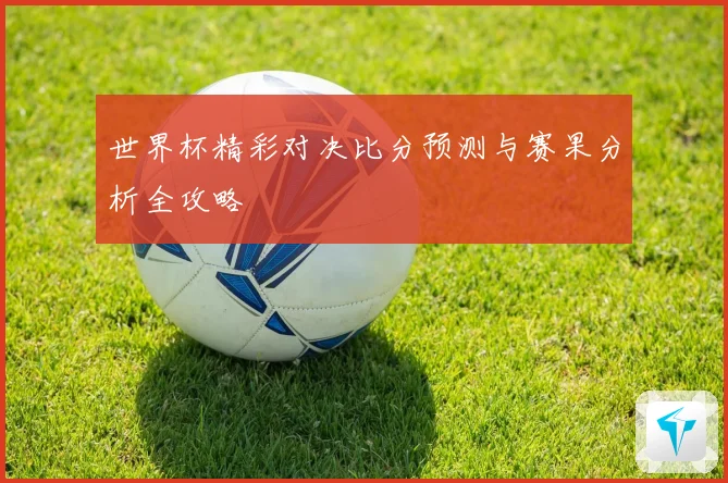 世界杯精彩对决比分预测与赛果分析全攻略