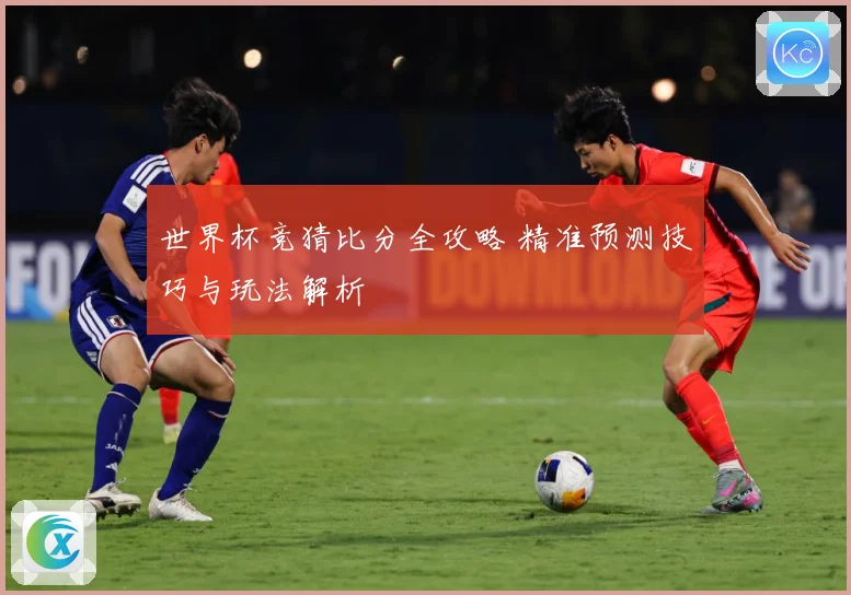 世界杯竞猜比分全攻略 精准预测技巧与玩法解析