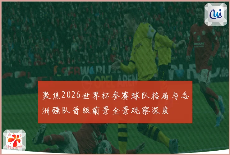 聚焦2026世界杯参赛球队格局与各洲强队晋级前景全景观察深度