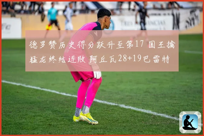 德罗赞历史得分跃升至第17 国王擒猛龙终结连败 阿丘瓦28+19巴雷特20+6