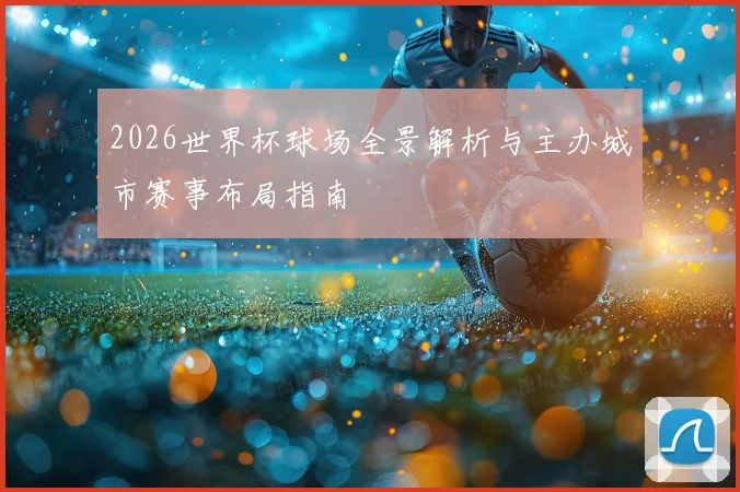 2026世界杯球场全景解析与主办城市赛事布局指南