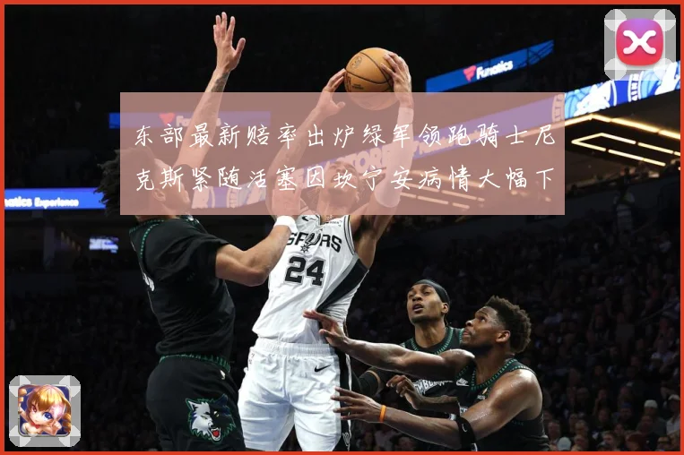 东部最新赔率出炉绿军领跑骑士尼克斯紧随活塞因坎宁安病情大幅下滑