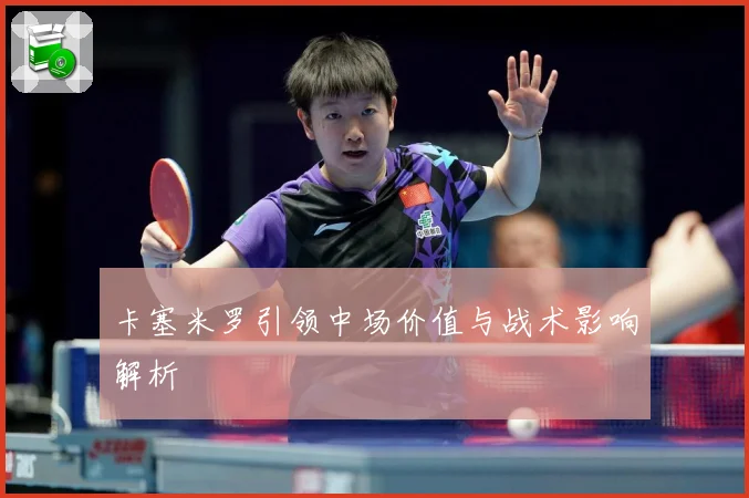 卡塞米罗引领中场价值与战术影响解析