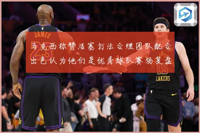 马克西称赞活塞打法合理团队配合出色认为他们是优秀球队赛场复盘