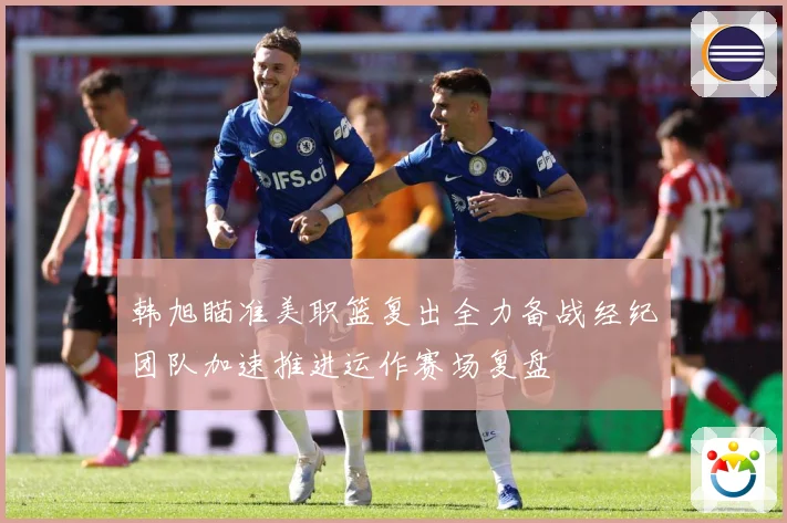 韩旭瞄准美职篮复出全力备战经纪团队加速推进运作赛场复盘