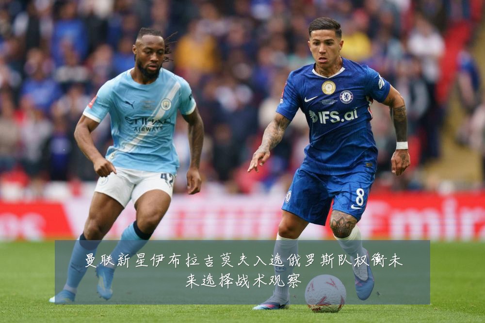 曼联新星伊布拉吉莫夫入选俄罗斯队权衡未来选择战术观察