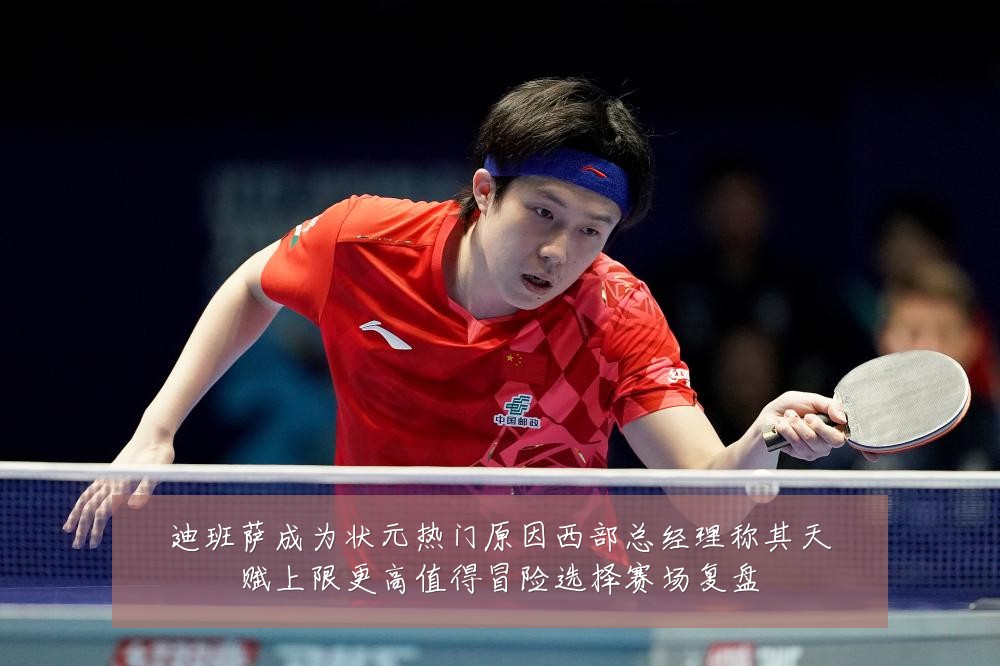迪班萨成为状元热门原因西部总经理称其天赋上限更高值得冒险选择赛场复盘